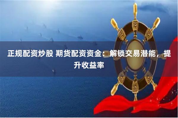 正规配资炒股 期货配资资金：解锁交易潜能，提升收益率