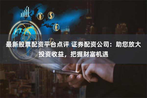 最新股票配资平台点评 证券配资公司：助您放大投资收益，把握财富机遇