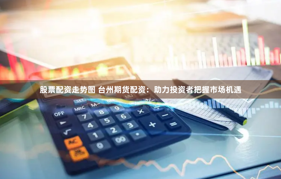 股票配资走势图 台州期货配资：助力投资者把握市场机遇