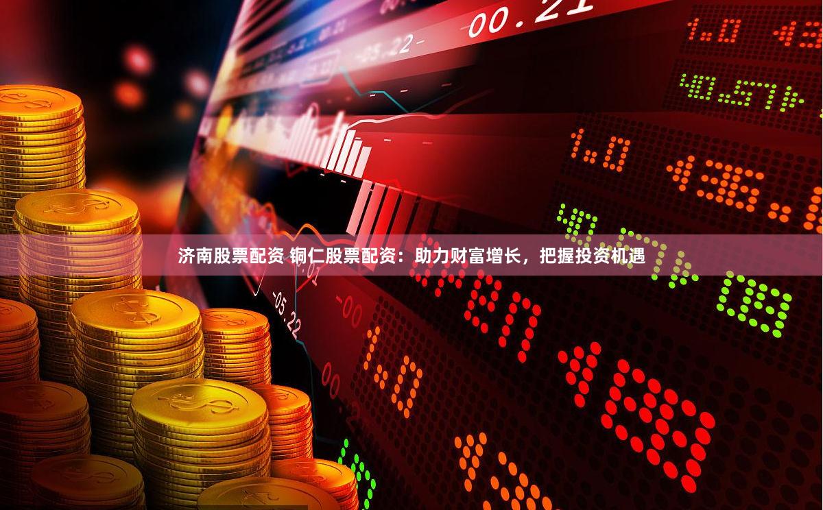 济南股票配资 铜仁股票配资：助力财富增长，把握投资机遇