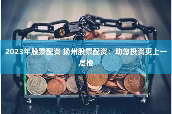 2023年股票配资 扬州股票配资：助您投资更上一层楼