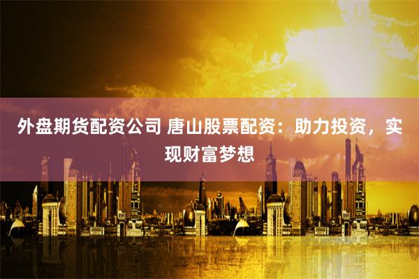 外盘期货配资公司 唐山股票配资：助力投资，实现财富梦想