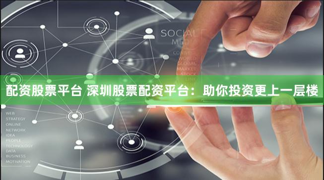 配资股票平台 深圳股票配资平台：助你投资更上一层楼