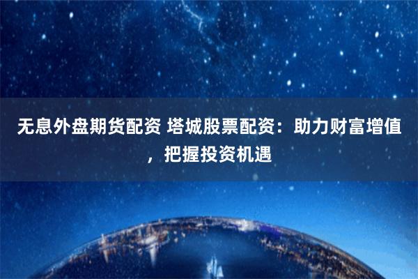 无息外盘期货配资 塔城股票配资：助力财富增值，把握投资机遇