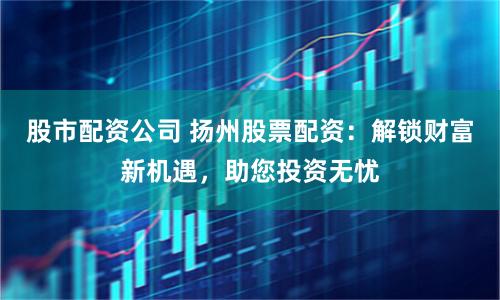 股市配资公司 扬州股票配资：解锁财富新机遇，助您投资无忧