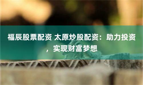 福辰股票配资 太原炒股配资：助力投资，实现财富梦想