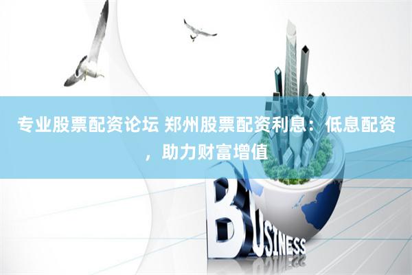 专业股票配资论坛 郑州股票配资利息：低息配资，助力财富增值