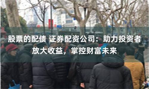 股票的配债 证券配资公司：助力投资者放大收益，掌控财富未来