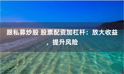 跟私募炒股 股票配资加杠杆：放大收益，提升风险
