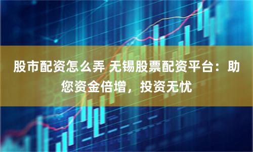 股市配资怎么弄 无锡股票配资平台：助您资金倍增，投资无忧