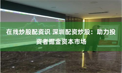 在线炒股配资识 深圳配资炒股：助力投资者掘金资本市场