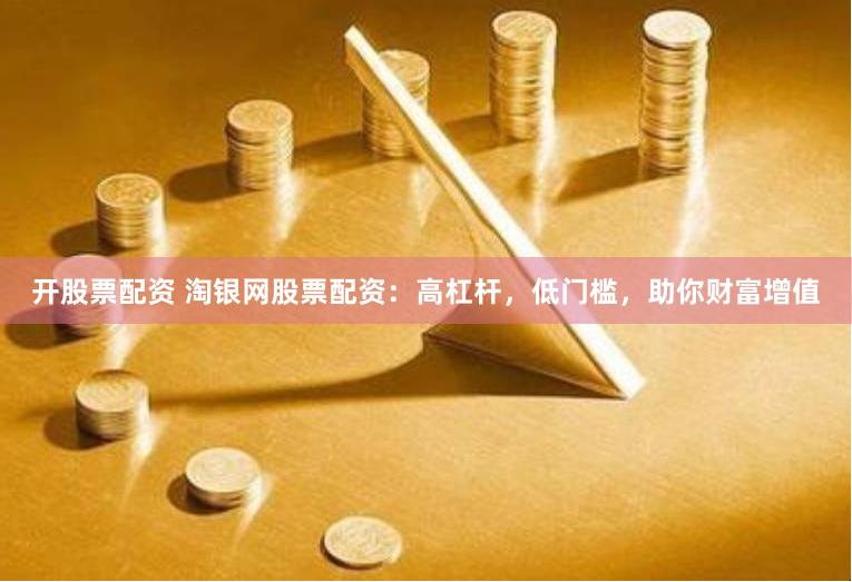 开股票配资 淘银网股票配资：高杠杆，低门槛，助你财富增值