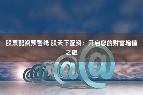 股票配资预警线 股天下配资：开启您的财富增值之旅