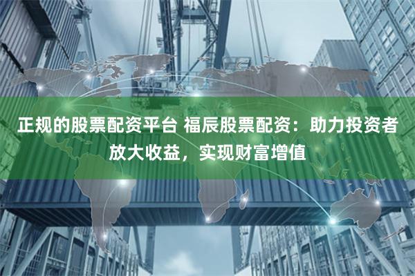 正规的股票配资平台 福辰股票配资：助力投资者放大收益，实现财富增值
