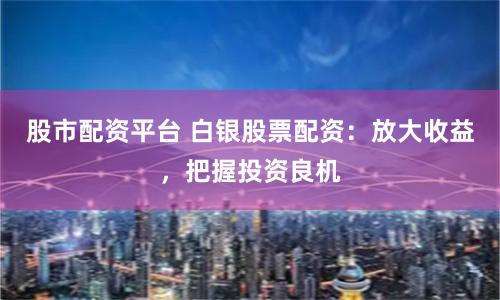 股市配资平台 白银股票配资：放大收益，把握投资良机