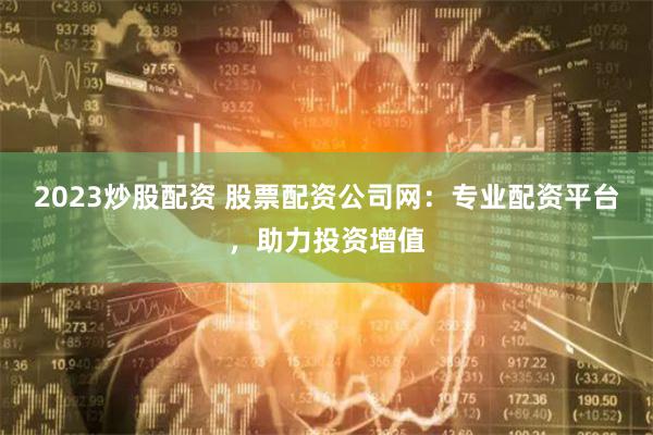 2023炒股配资 股票配资公司网：专业配资平台，助力投资增值