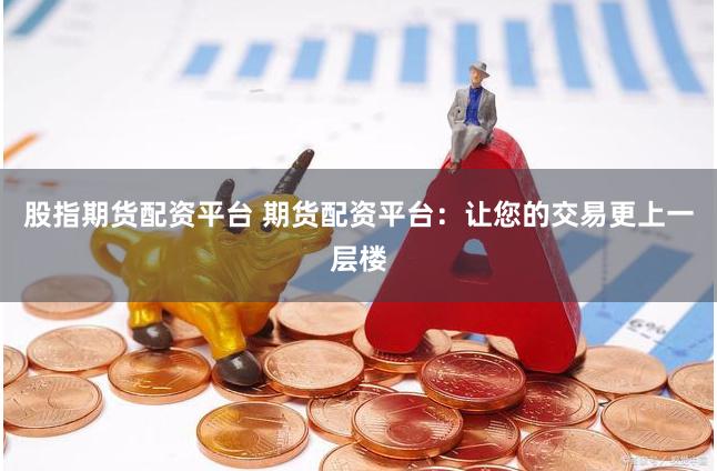 股指期货配资平台 期货配资平台：让您的交易更上一层楼