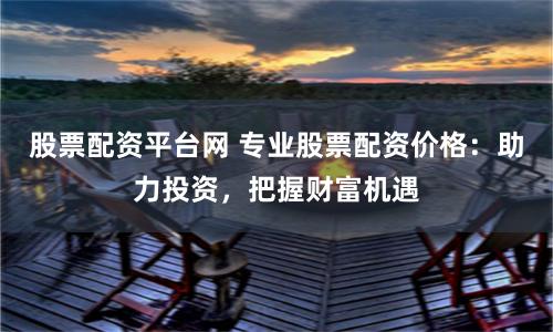 股票配资平台网 专业股票配资价格：助力投资，把握财富机遇