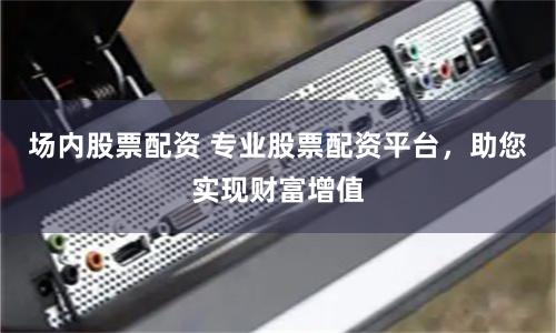 场内股票配资 专业股票配资平台，助您实现财富增值