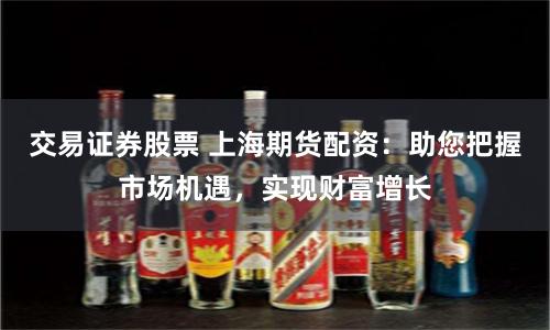 交易证券股票 上海期货配资：助您把握市场机遇，实现财富增长