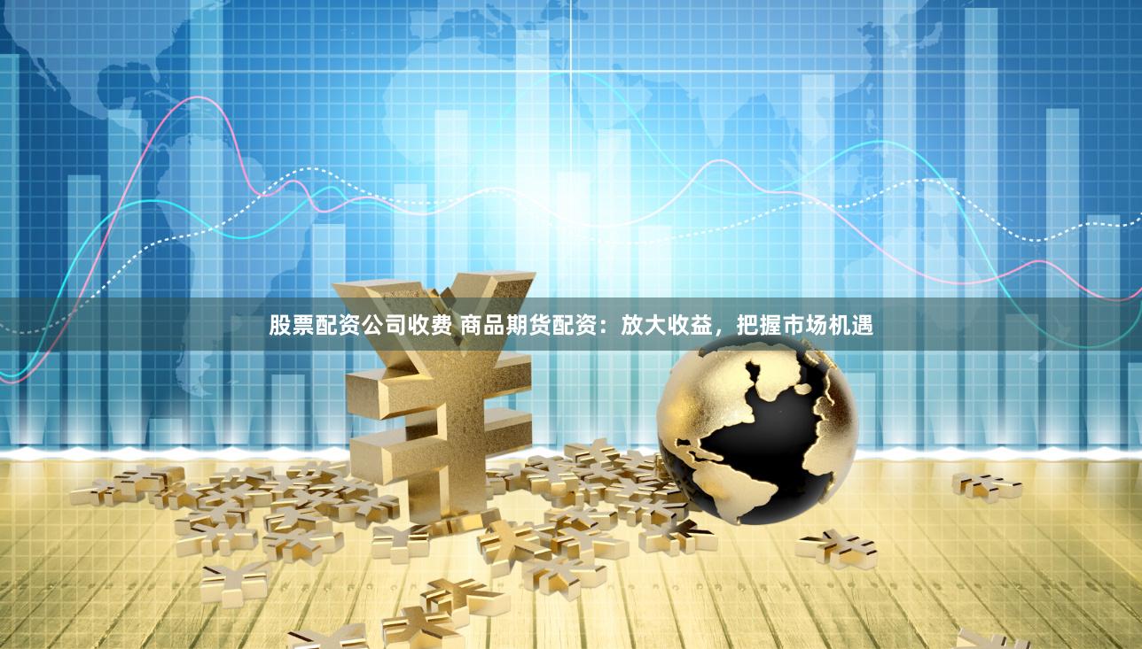 股票配资公司收费 商品期货配资：放大收益，把握市场机遇
