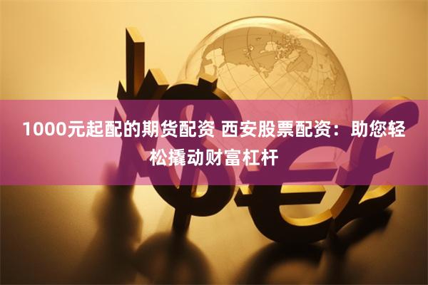 1000元起配的期货配资 西安股票配资：助您轻松撬动财富杠杆