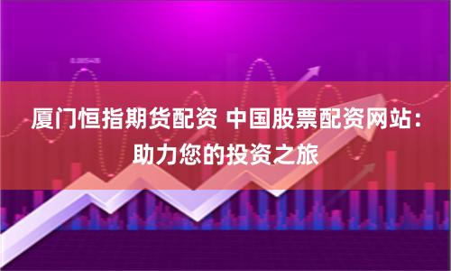 厦门恒指期货配资 中国股票配资网站：助力您的投资之旅