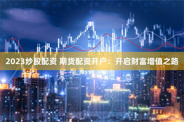 2023炒股配资 期货配资开户：开启财富增值之路