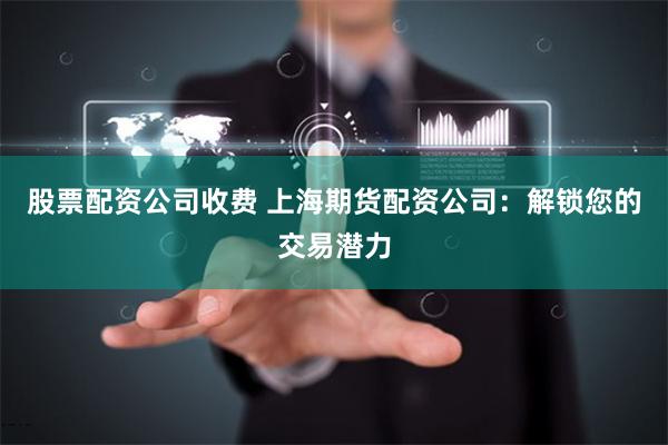 股票配资公司收费 上海期货配资公司：解锁您的交易潜力