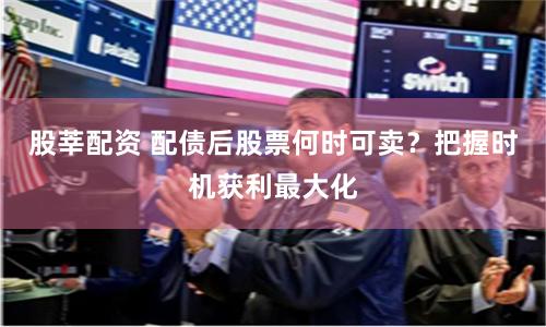 股莘配资 配债后股票何时可卖？把握时机获利最大化