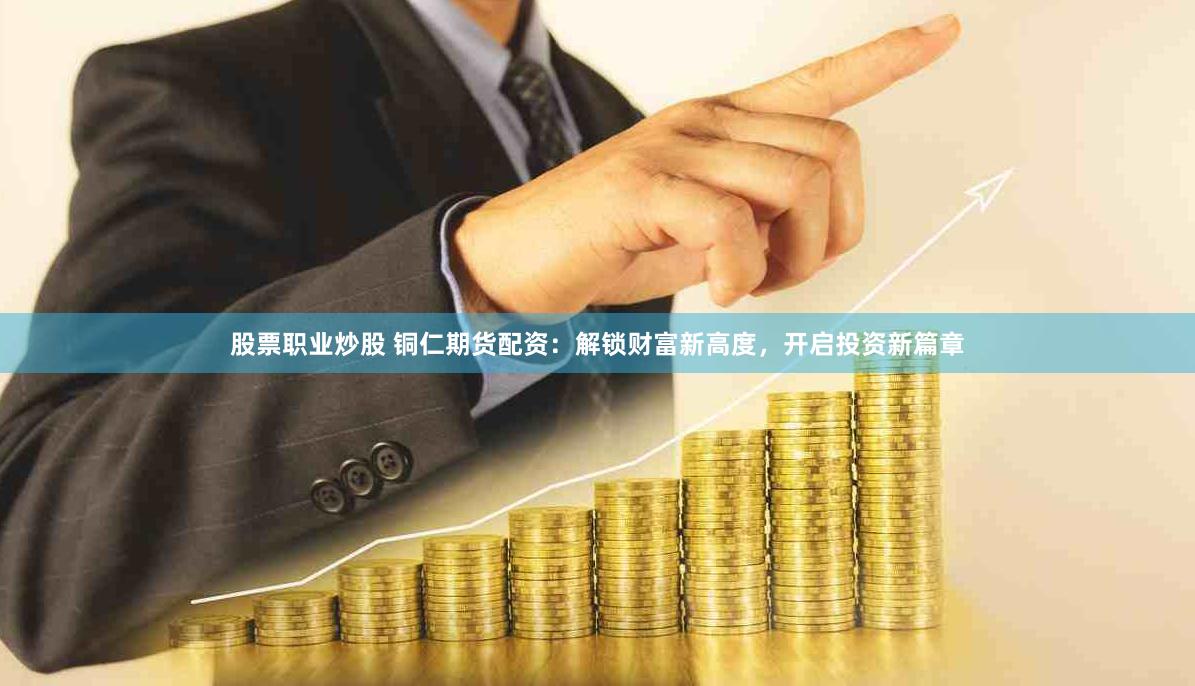 股票职业炒股 铜仁期货配资：解锁财富新高度，开启投资新篇章