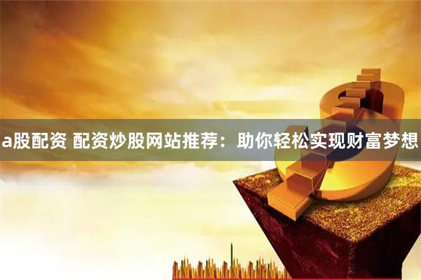 a股配资 配资炒股网站推荐：助你轻松实现财富梦想
