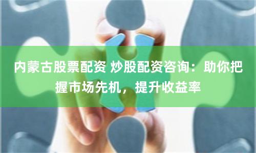 内蒙古股票配资 炒股配资咨询：助你把握市场先机，提升收益率