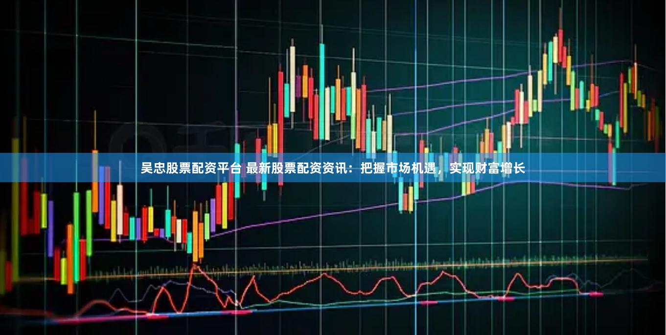 吴忠股票配资平台 最新股票配资资讯：把握市场机遇，实现财富增长