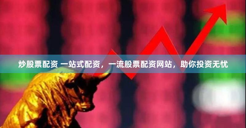炒股票配资 一站式配资，一流股票配资网站，助你投资无忧