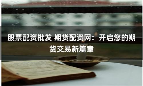 股票配资批发 期货配资网：开启您的期货交易新篇章