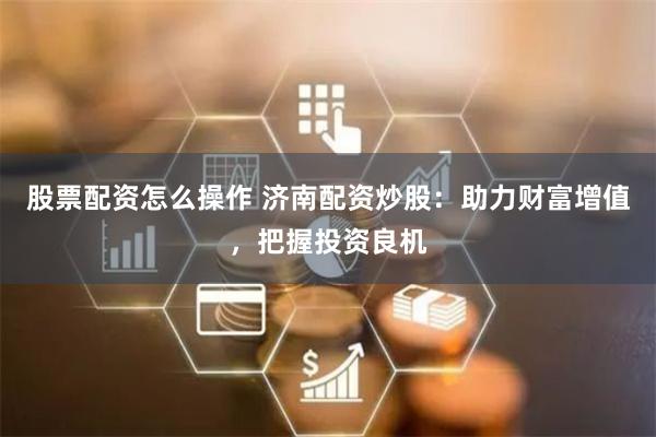 股票配资怎么操作 济南配资炒股:助力财富增值,把握投资良机