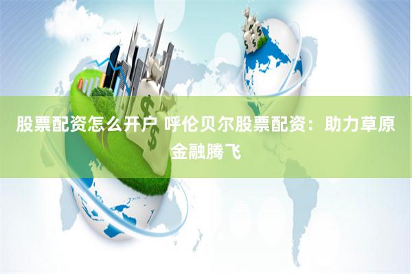 股票配资怎么开户 呼伦贝尔股票配资：助力草原金融腾飞