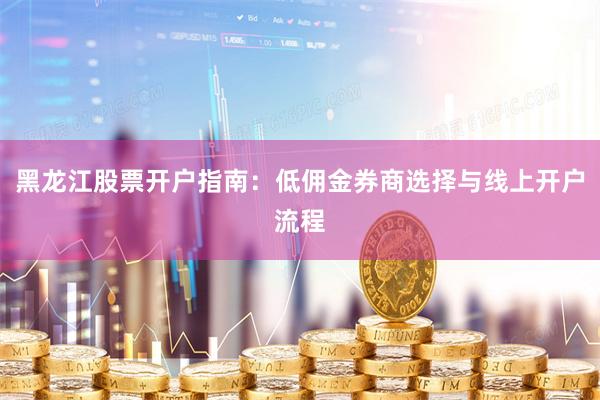 黑龙江股票开户指南：低佣金券商选择与线上开户流程