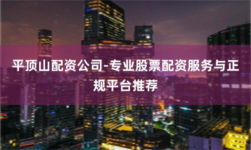 平顶山配资公司-专业股票配资服务与正规平台推荐