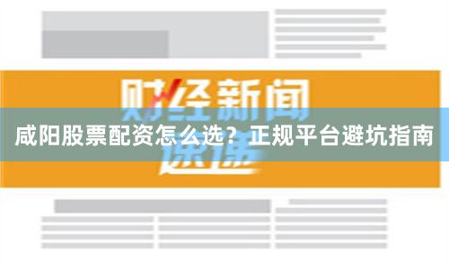 咸阳股票配资怎么选？正规平台避坑指南