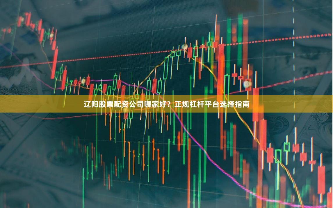 辽阳股票配资公司哪家好？正规杠杆平台选择指南